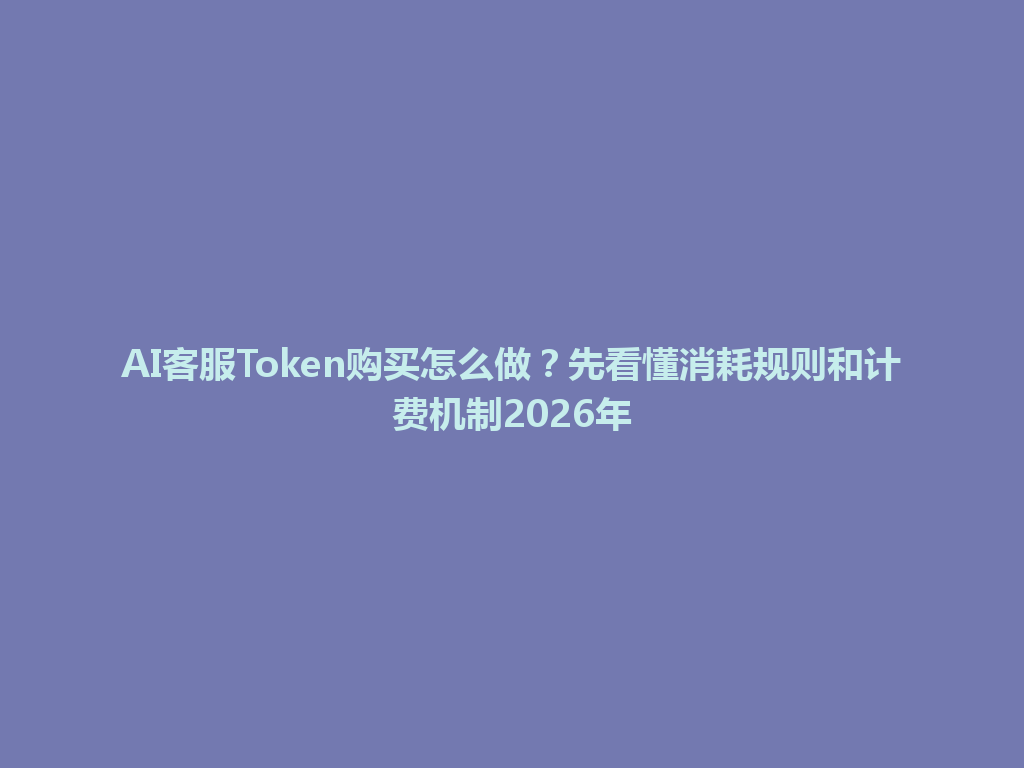 AI客服Token购买怎么做？先看懂消耗规则和计费机制2026年 一
