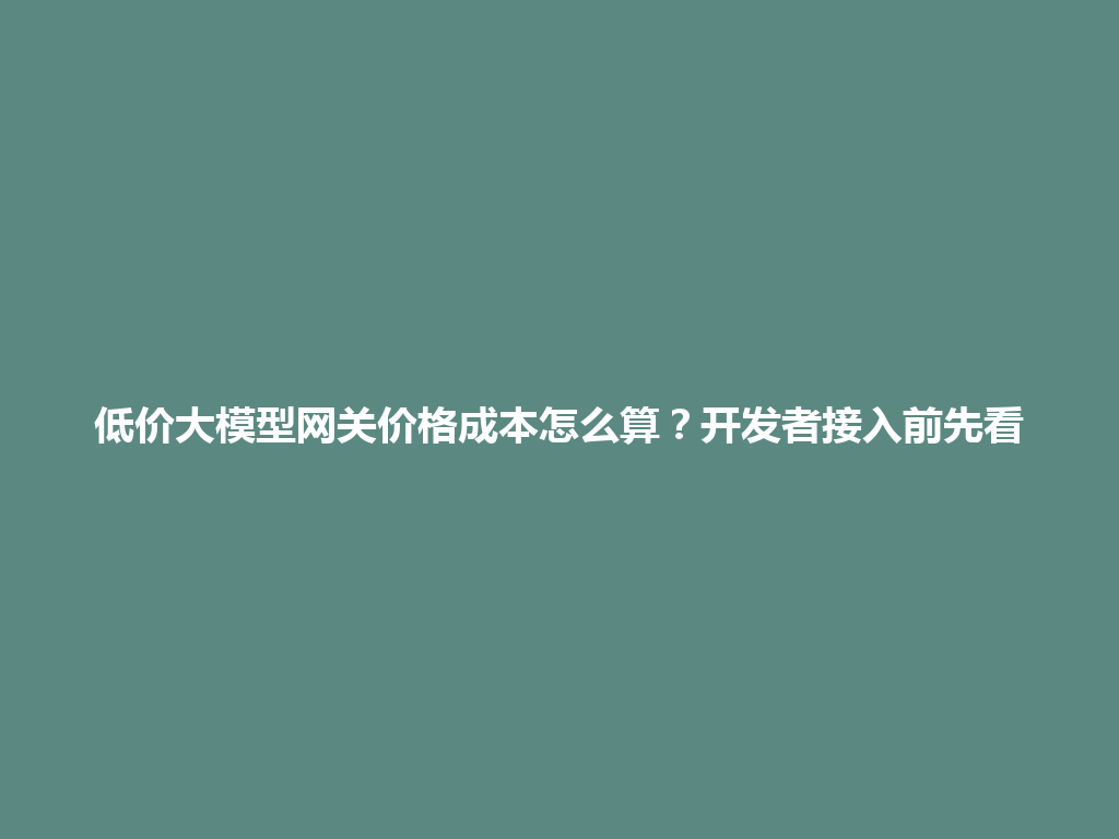 低价大模型网关价格成本怎么算?开发者接入前先看 一
