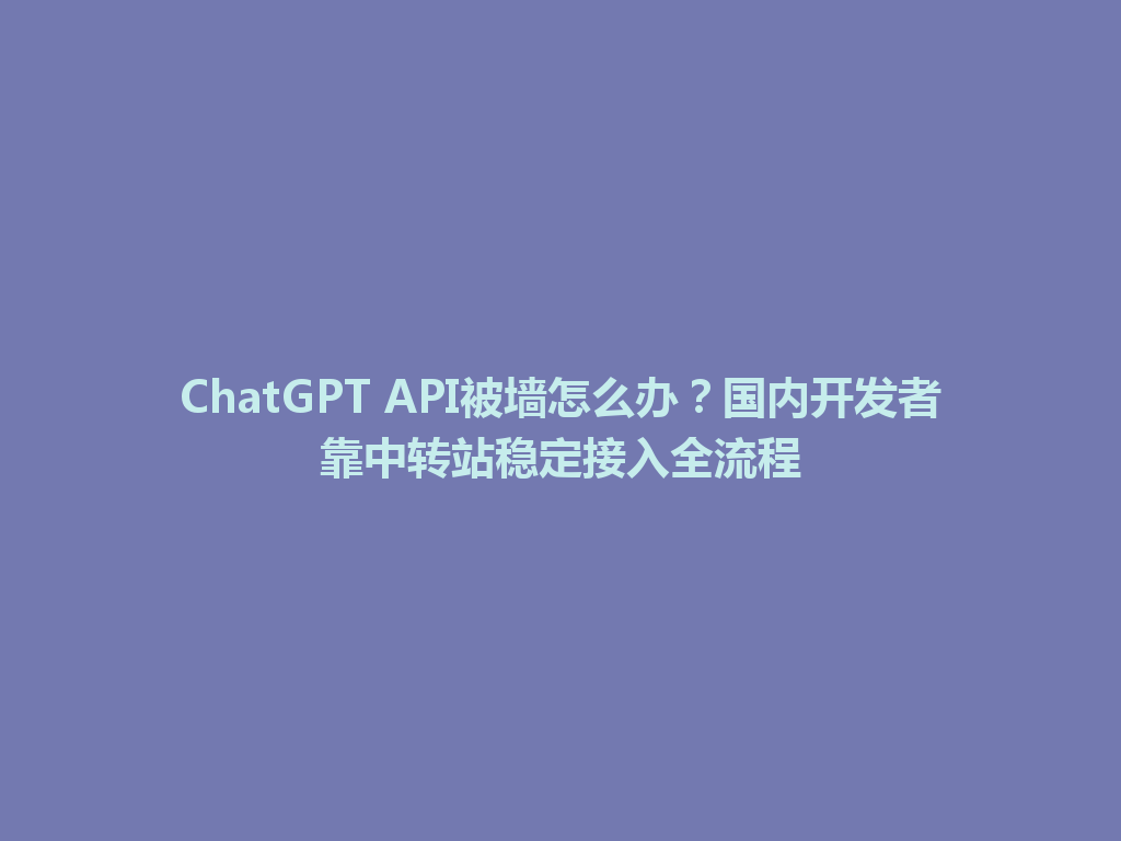 ChatGPT API被墙怎么办？国内开发者靠中转站稳定接入全流程 一