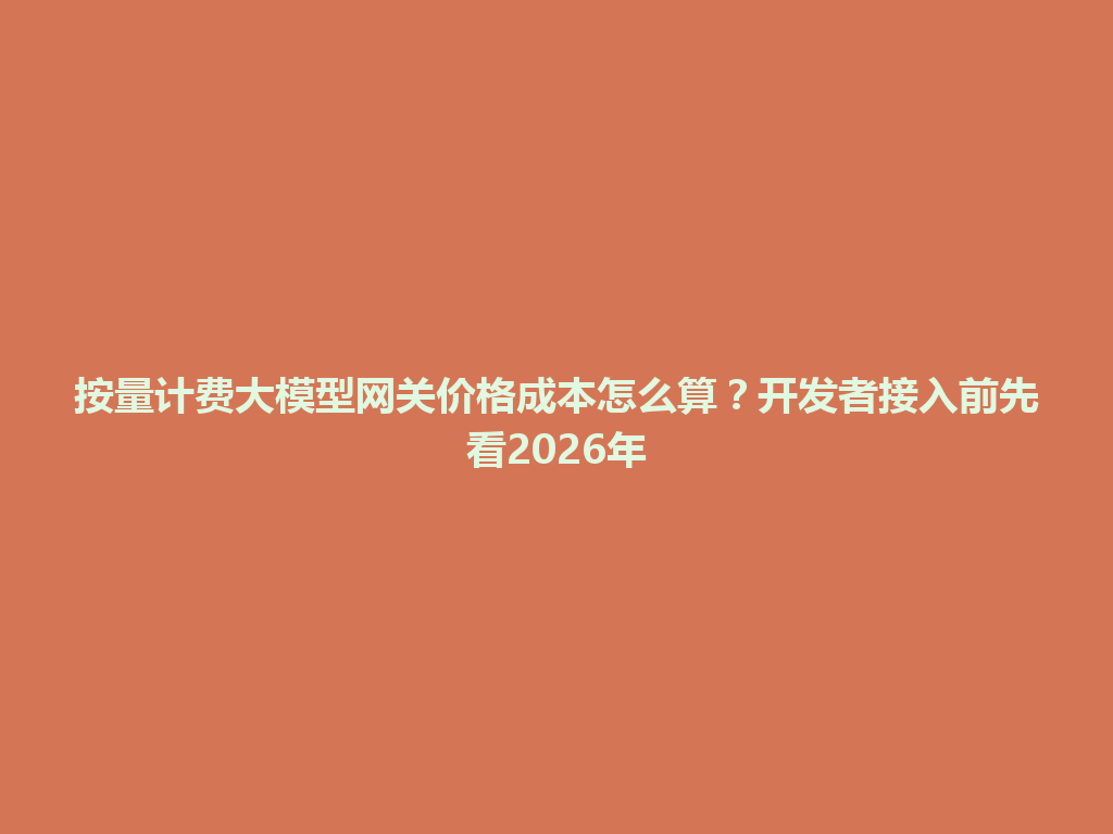 按量计费大模型网关价格成本怎么算？开发者接入前先看2026年 一