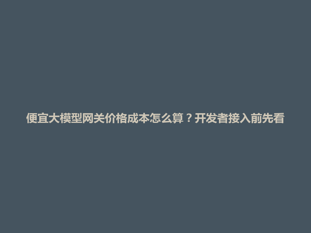 便宜大模型网关价格成本怎么算?开发者接入前先看 一