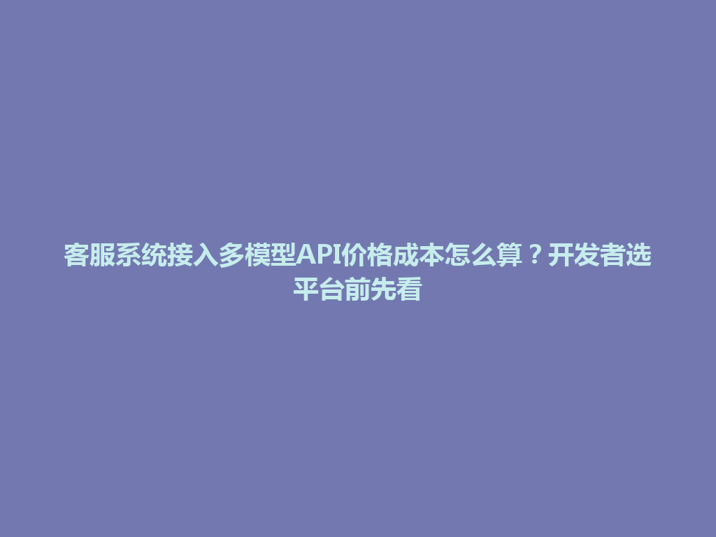 客服系统接入多模型API价格成本怎么算？开发者选平台前先看 一