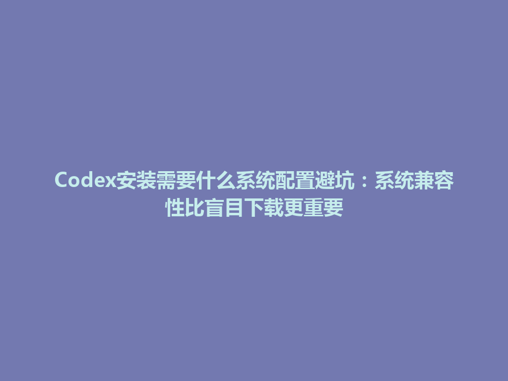Codex安装需要什么系统配置避坑：系统兼容性比盲目下载更重要 一
