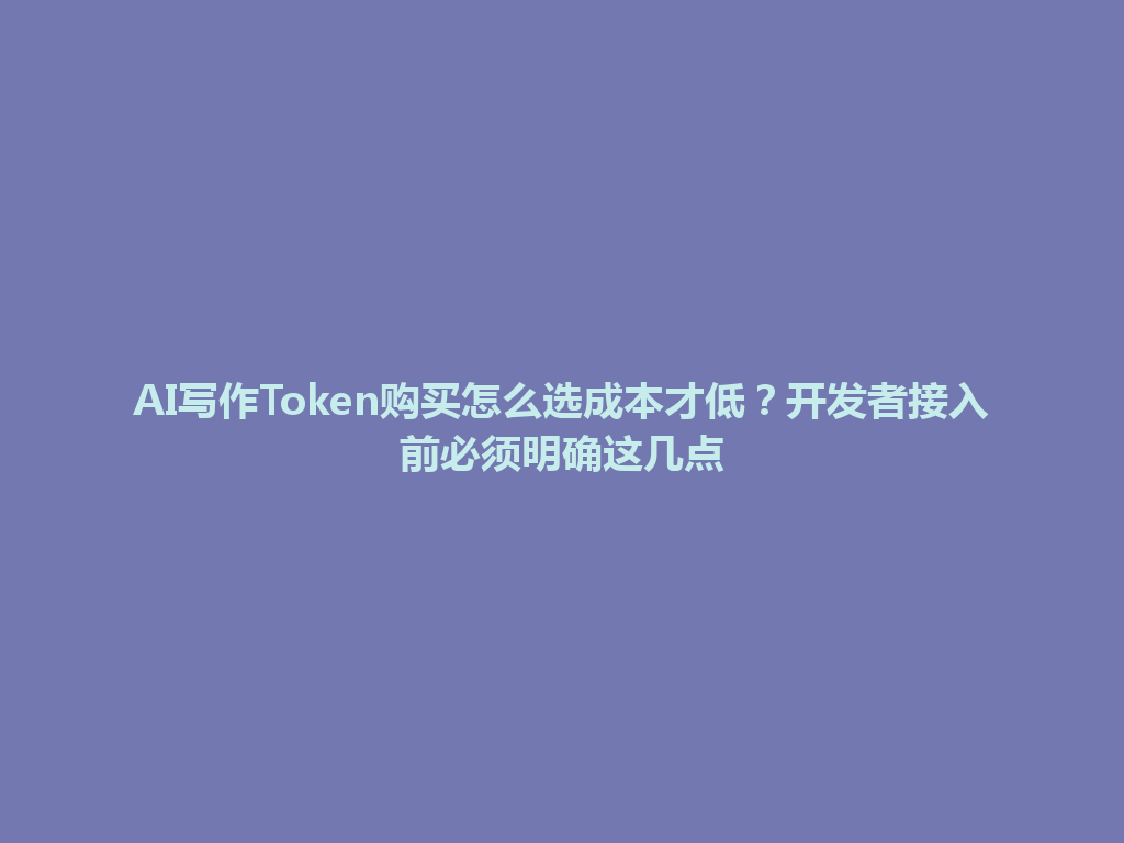 AI写作Token购买怎么选成本才低？开发者接入前必须明确这几点 一