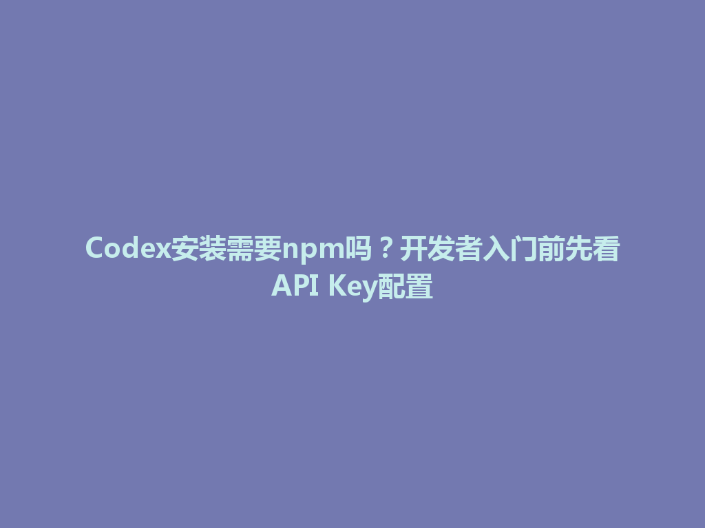Codex安装需要npm吗？开发者入门前先看API Key配置 一