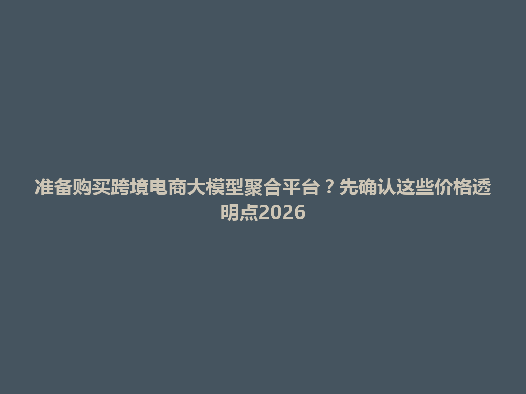 准备购买跨境电商大模型聚合平台？先确认这些价格透明点2026 一