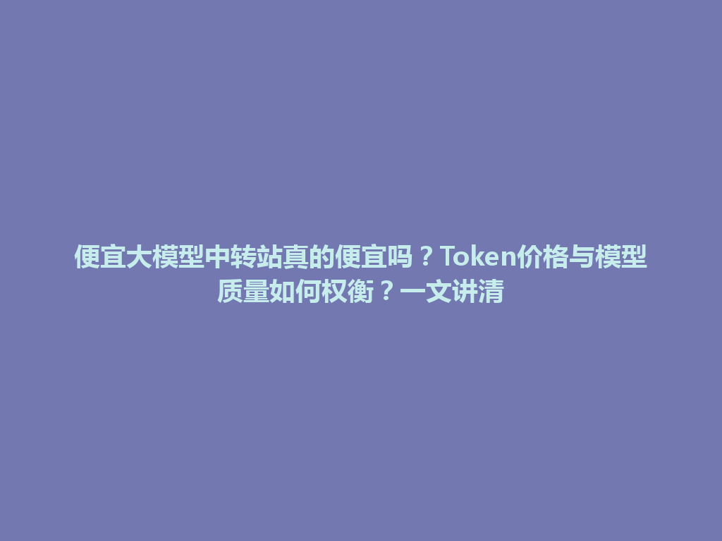 便宜大模型中转站真的便宜吗?Token价格与模型质量如何权衡?一文讲清 一
