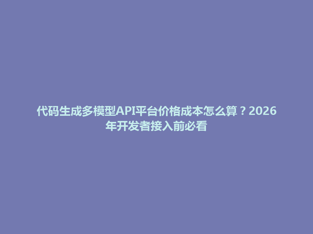 代码生成多模型API平台价格成本怎么算?2026年开发者接入前必看 一