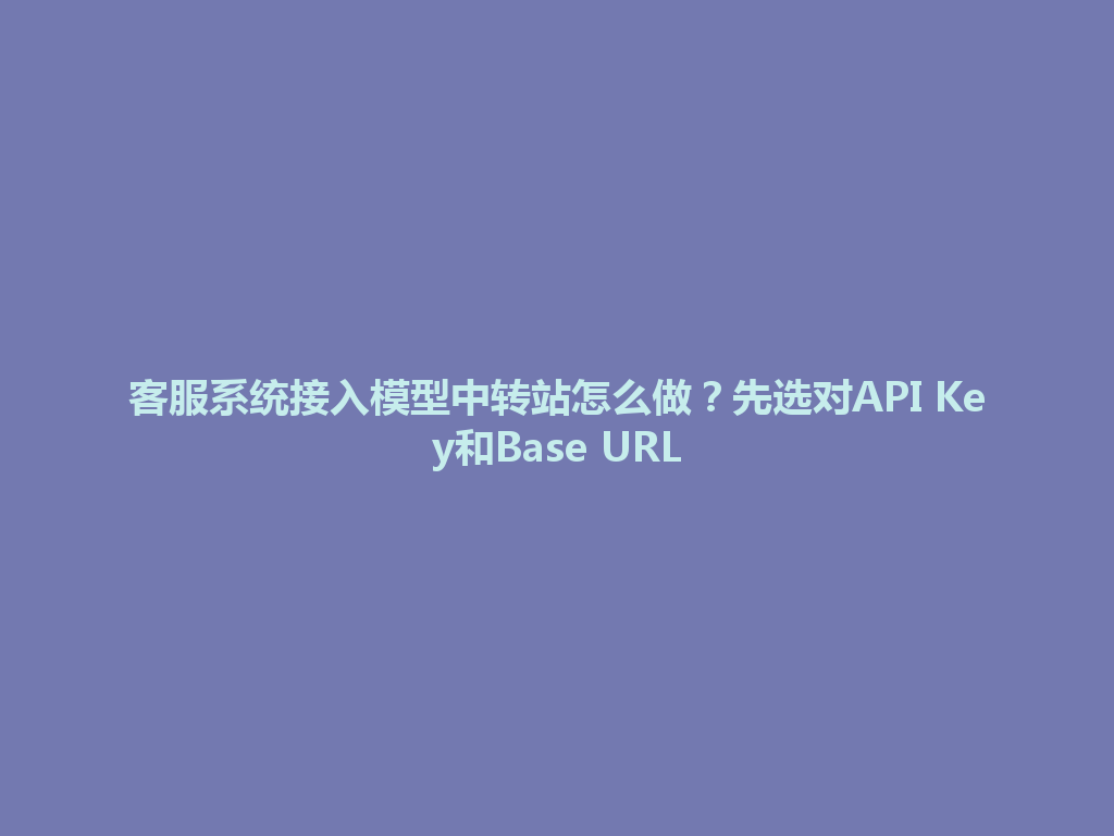 客服系统接入模型中转站怎么做？先选对API Key和Base URL 一