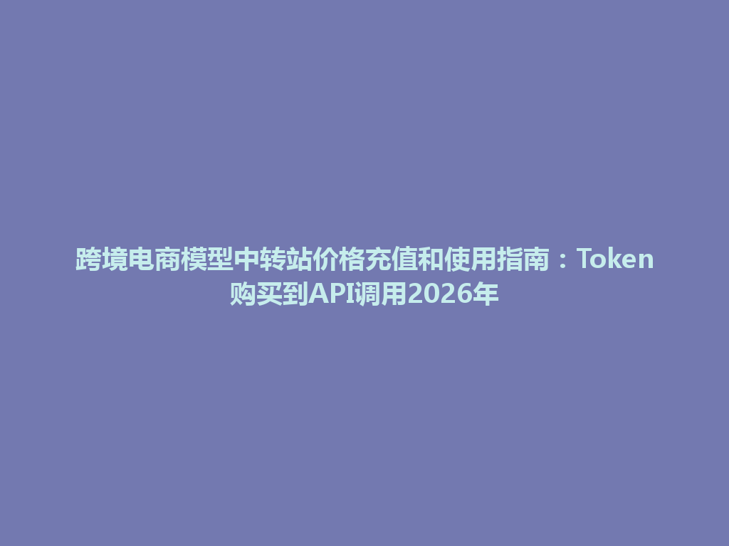 跨境电商模型中转站价格充值和使用指南:Token购买到API调用2026年 一