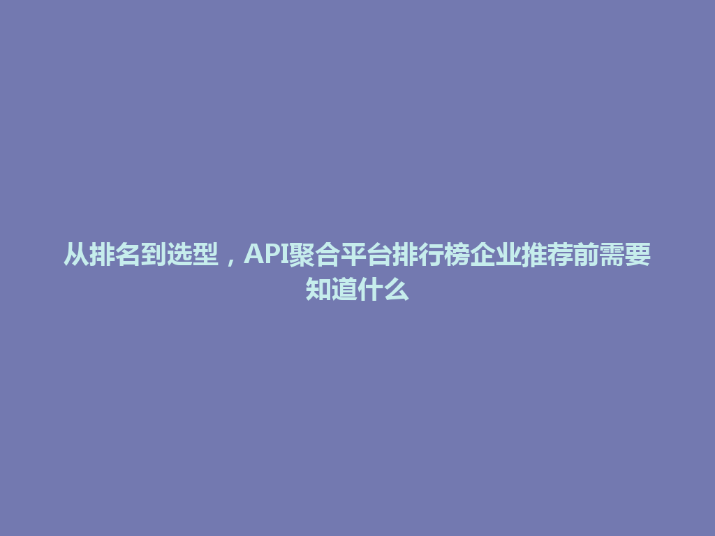 从排名到选型，API聚合平台排行榜企业推荐前需要知道什么 一