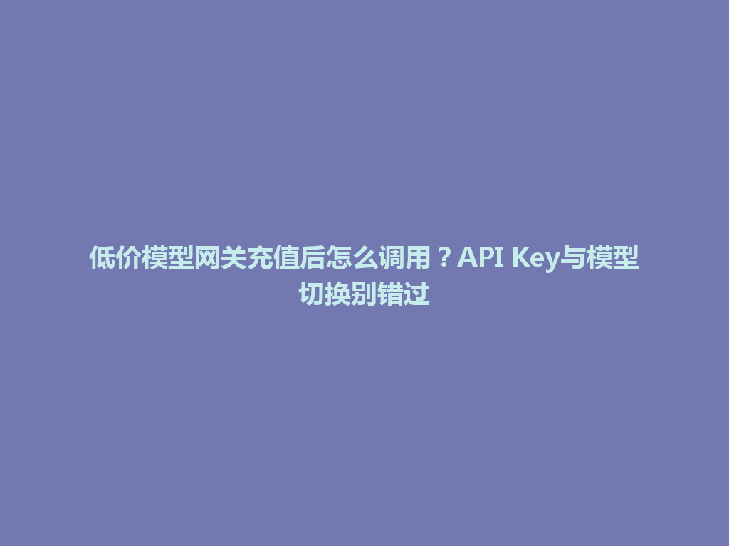 低价模型网关充值后怎么调用?API Key与模型切换别错过 一