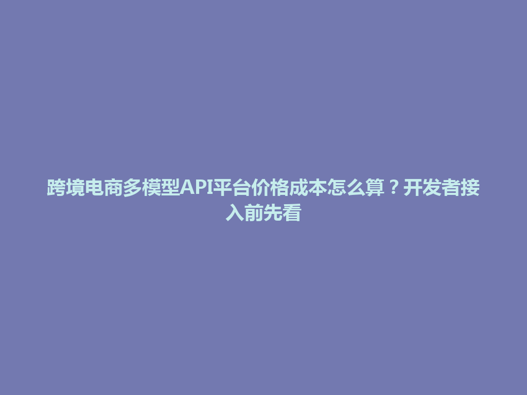 跨境电商多模型API平台价格成本怎么算？开发者接入前先看 一