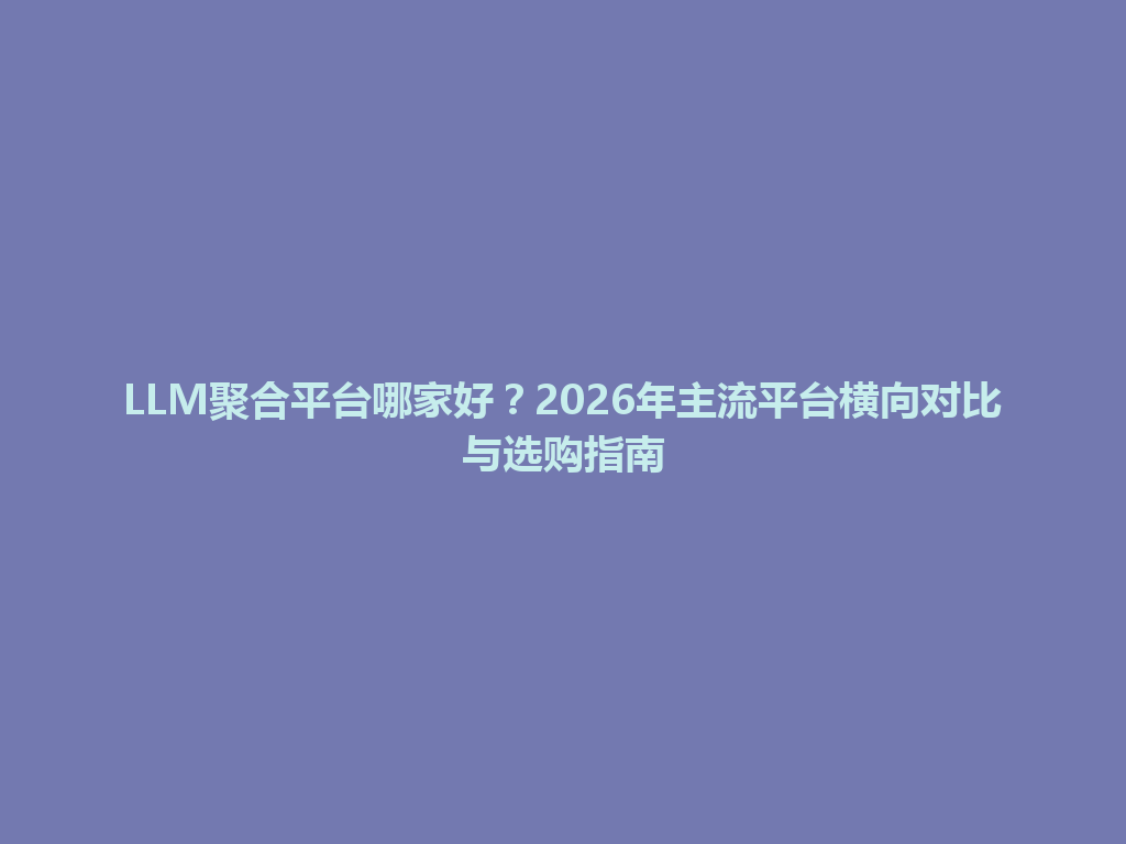 LLM聚合平台哪家好？2026年主流平台横向对比与选购指南 一