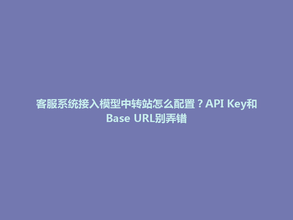 客服系统接入模型中转站怎么配置？API Key和Base URL别弄错 一