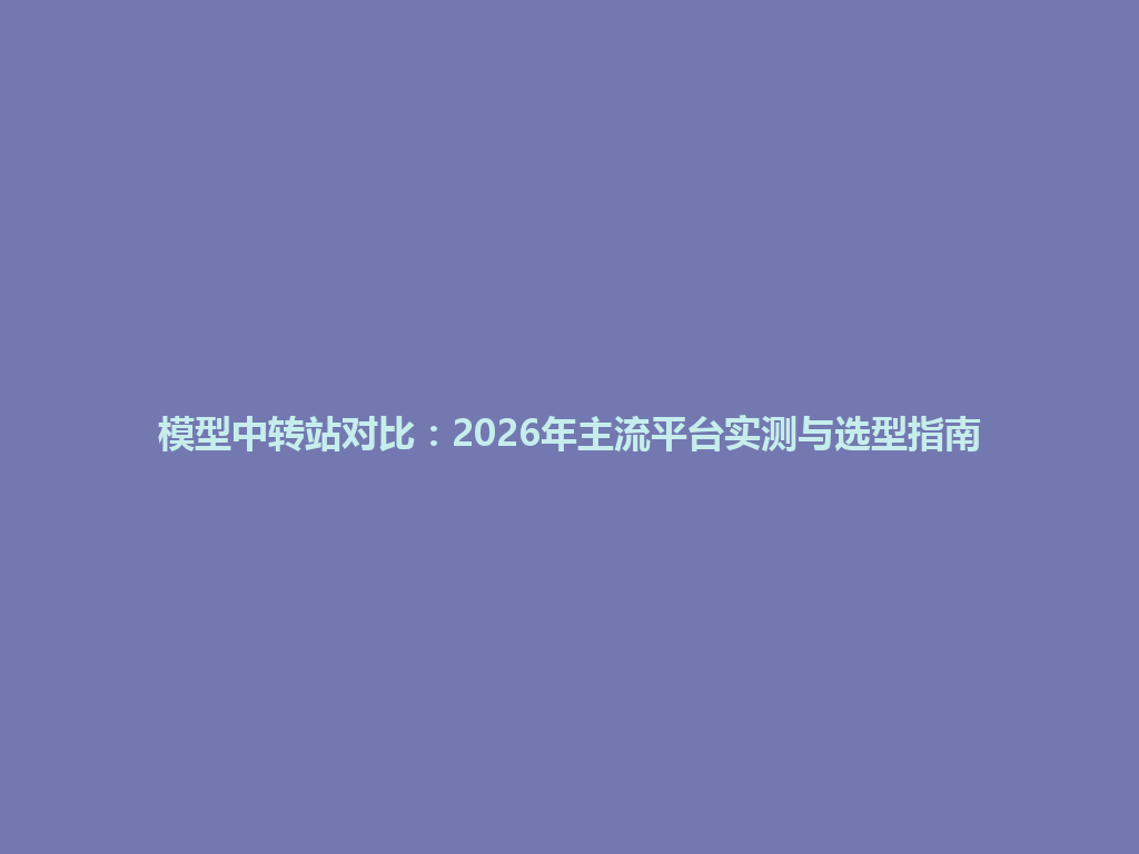 模型中转站对比:2026年主流平台实测与选型指南 一