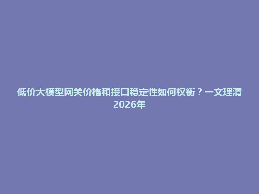 低价大模型网关价格和接口稳定性如何权衡?一文理清2026年 一