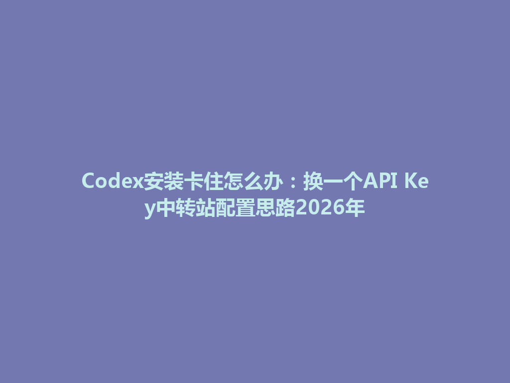 Codex安装卡住怎么办：换一个API Key中转站配置思路2026年 一