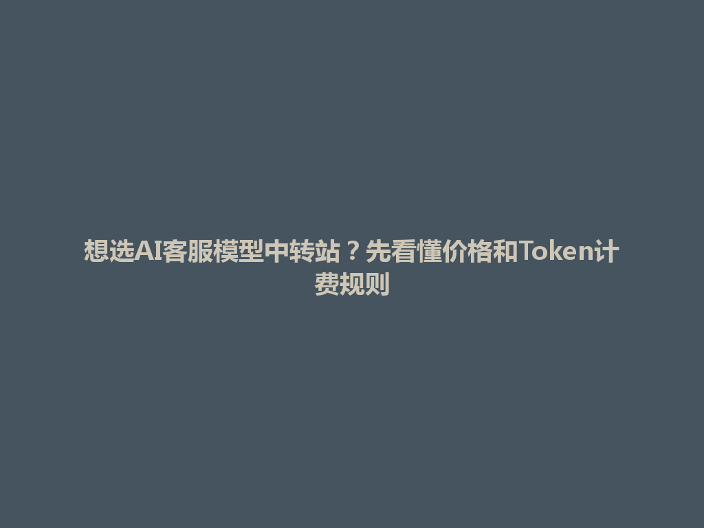 想选AI客服模型中转站?先看懂价格和Token计费规则 一