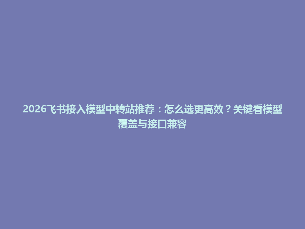 2026飞书接入模型中转站推荐:怎么选更高效?关键看模型覆盖与接口兼容 一