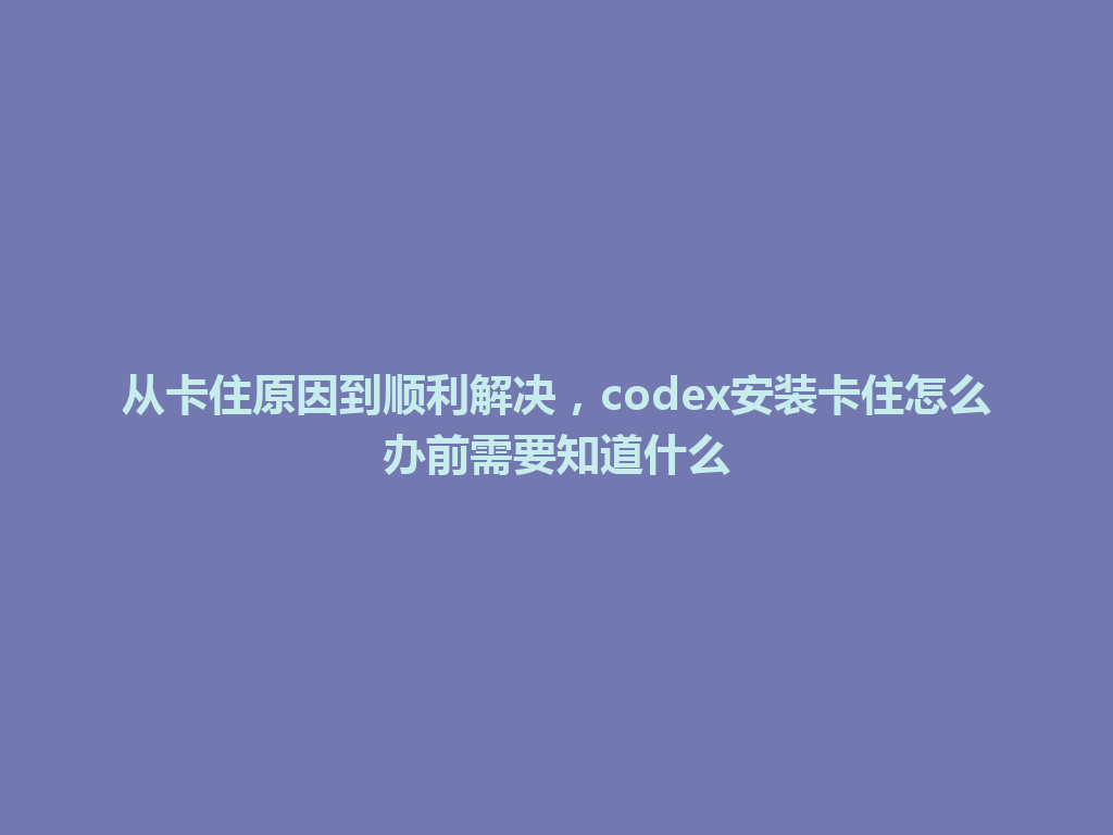 从卡住原因到顺利解决，codex安装卡住怎么办前需要知道什么 一