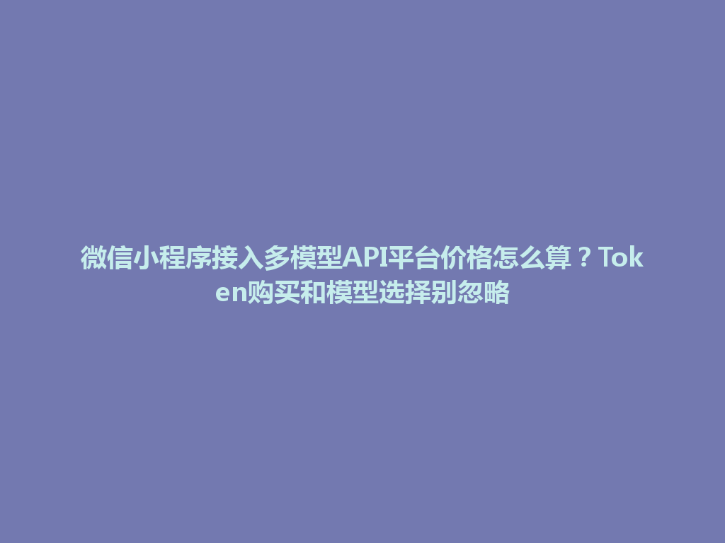 微信小程序接入多模型API平台价格怎么算？Token购买和模型选择别忽略 一