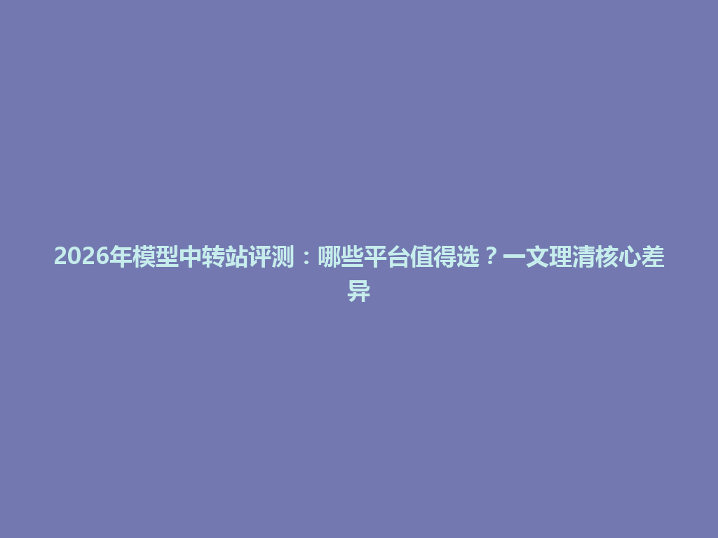 2026年模型中转站评测:哪些平台值得选?一文理清核心差异 一